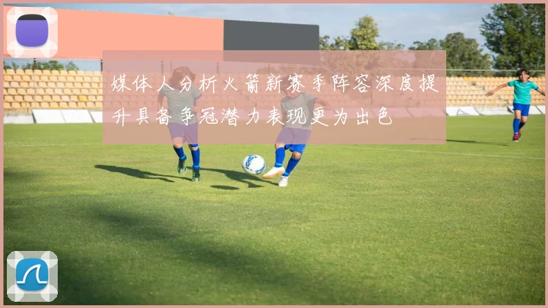媒体人分析火箭新赛季阵容深度提升具备争冠潜力表现更为出色