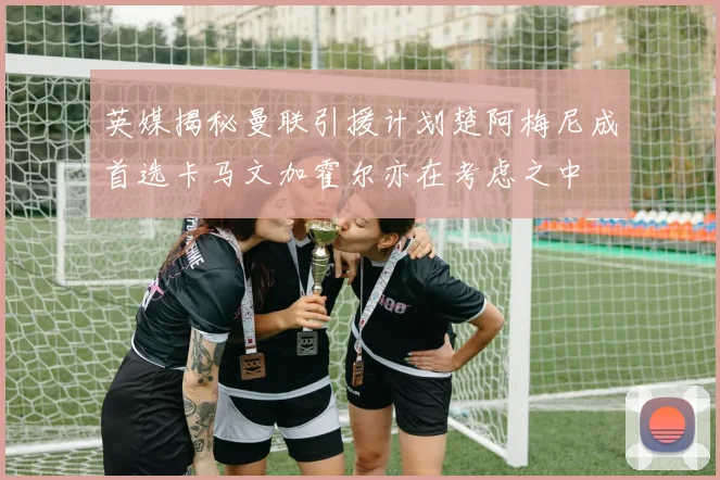 英媒揭秘曼联引援计划楚阿梅尼成首选卡马文加霍尔亦在考虑之中