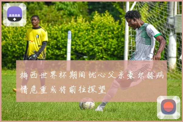 梅西世界杯期间忧心父亲豪尔赫病情危重或将前往探望