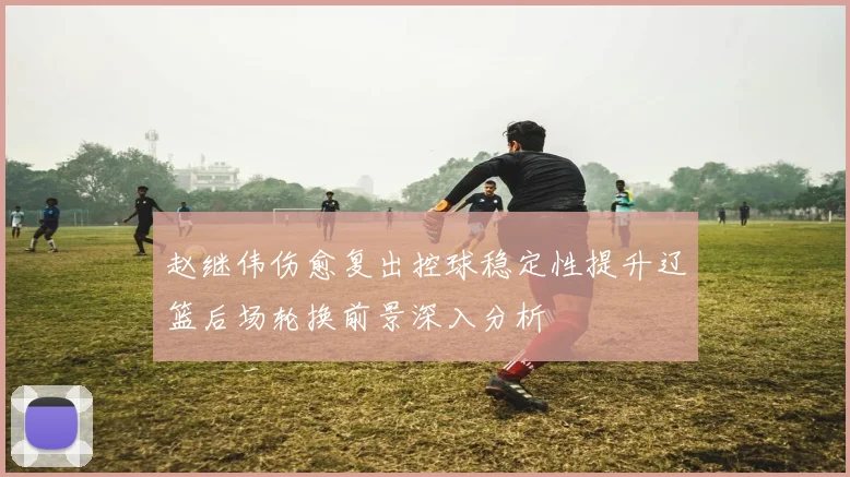赵继伟伤愈复出控球稳定性提升辽篮后场轮换前景深入分析