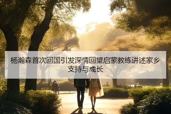 杨瀚森首次回国引发深情回望启蒙教练讲述家乡支持与成长